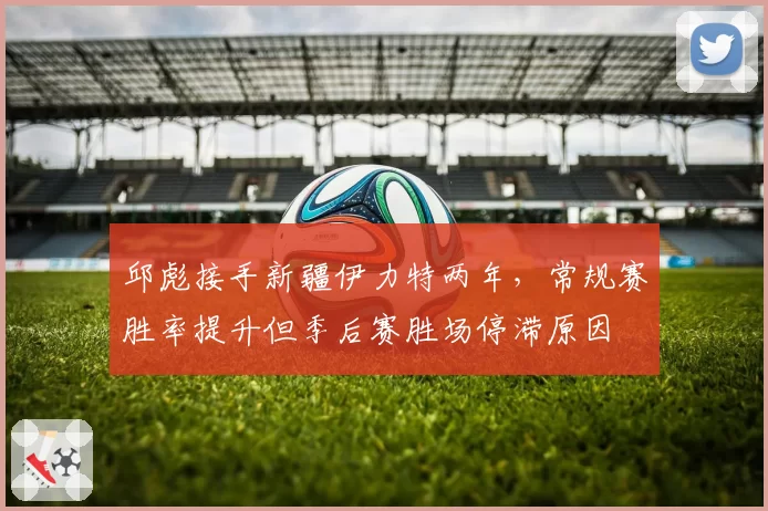 邱彪接手新疆伊力特两年，常规赛胜率提升但季后赛胜场停滞原因