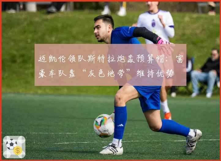 迈凯伦领队斯特拉炮轰预算帽:富豪车队靠“灰色地带”维持优势