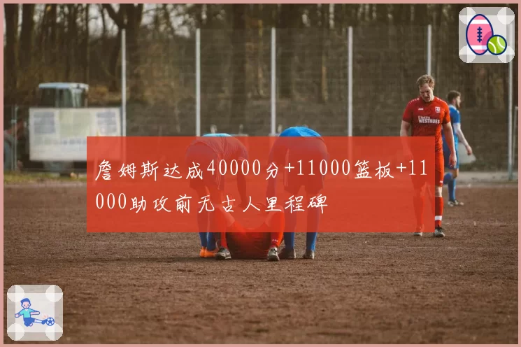 詹姆斯达成40000分+11000篮板+11000助攻前无古人里程碑