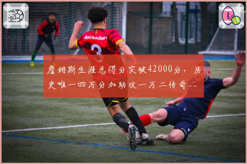 詹姆斯生涯总得分突破42000分，历史唯一四万分加助攻一万二传奇__br_