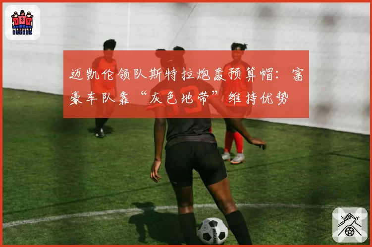 迈凯伦领队斯特拉炮轰预算帽:富豪车队靠“灰色地带”维持优势