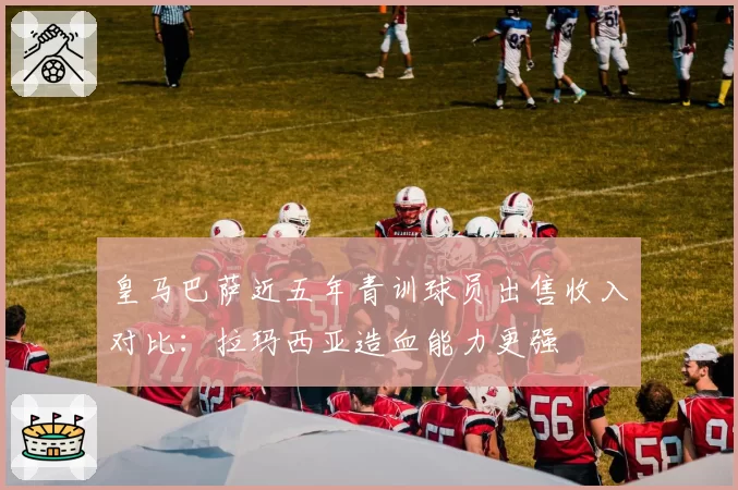 皇马巴萨近五年青训球员出售收入对比:拉玛西亚造血能力更强