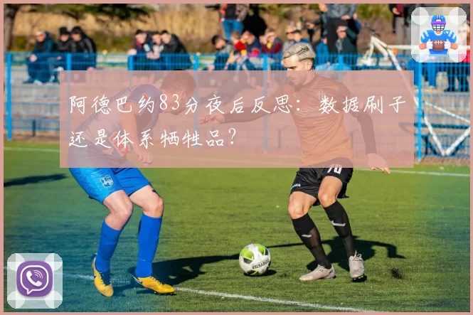 阿德巴约83分夜后反思:数据刷子还是体系牺牲品?