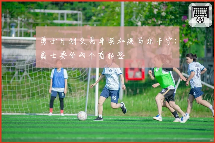 勇士计划交易库明加换马尔卡宁:爵士要价两个首轮签