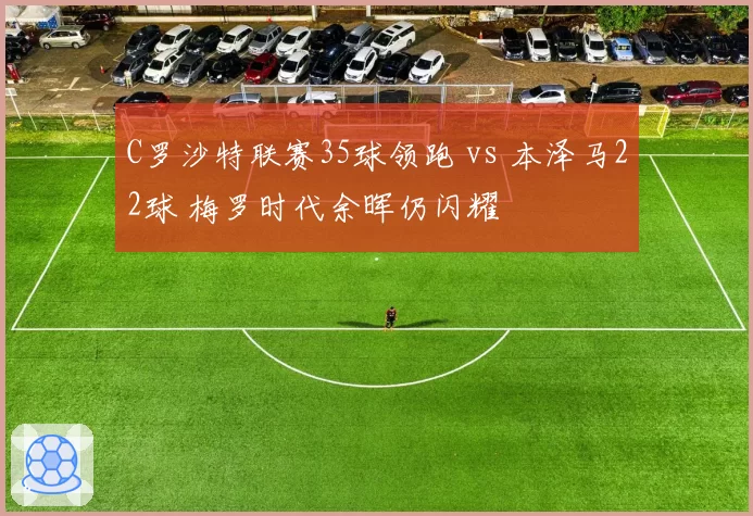 C罗沙特联赛35球领跑 vs 本泽马22球 梅罗时代余晖仍闪耀