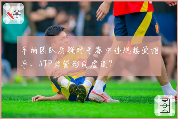辛纳团队质疑对手赛中违规接受指导，ATP监管形同虚设？