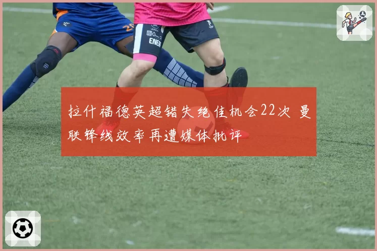 拉什福德英超错失绝佳机会22次 曼联锋线效率再遭媒体批评