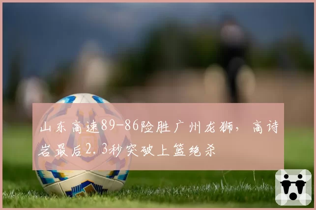 山东高速89-86险胜广州龙狮，高诗岩最后2.3秒突破上篮绝杀