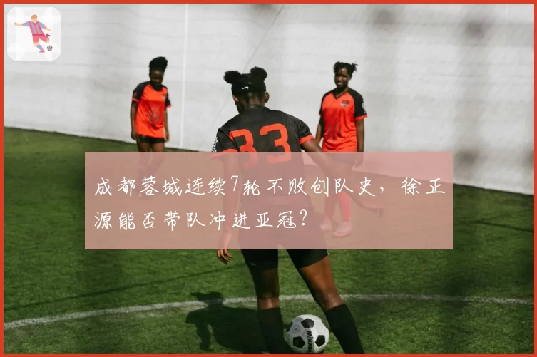 成都蓉城连续7轮不败创队史，徐正源能否带队冲进亚冠？