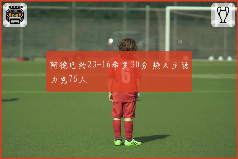 阿德巴约23+16希罗30分 热火主场力克76人