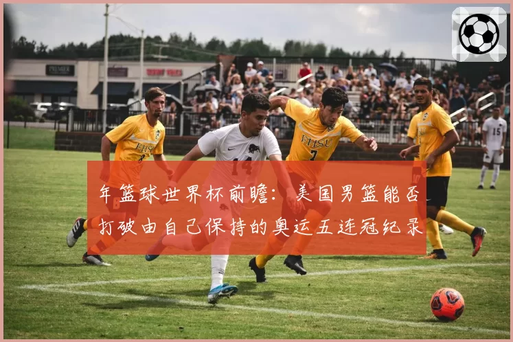 年篮球世界杯前瞻：美国男篮能否打破由自己保持的奥运五连冠纪录？