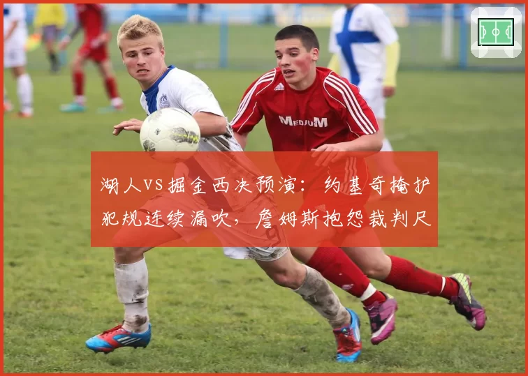 湖人vs掘金西决预演：约基奇掩护犯规连续漏吹，詹姆斯抱怨裁判尺度遭驱逐
