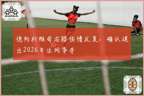 德约科维奇右膝伤情反复，确认退出2026年法网争夺