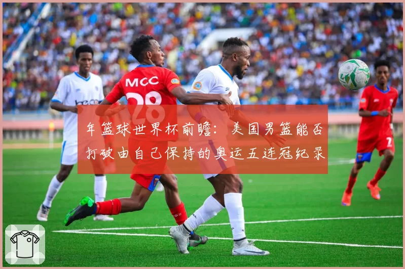 年篮球世界杯前瞻：美国男篮能否打破由自己保持的奥运五连冠纪录？