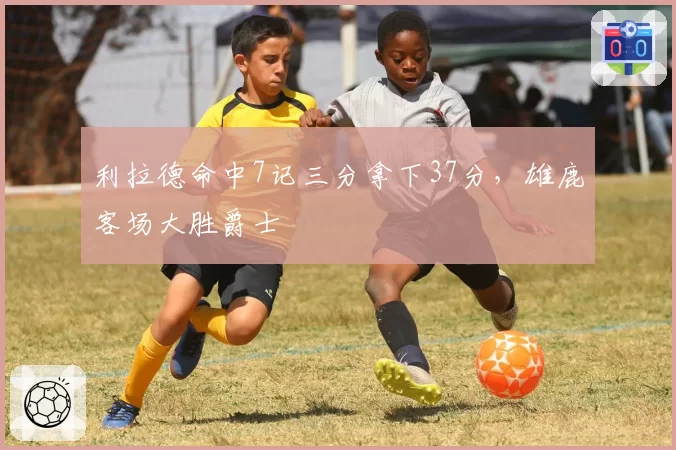 利拉德命中7记三分拿下37分，雄鹿客场大胜爵士
