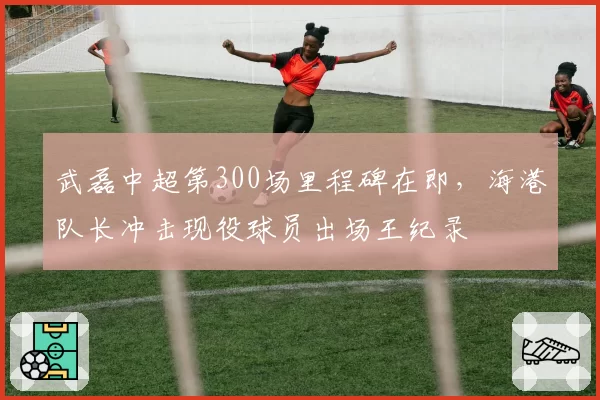 武磊中超第300场里程碑在即，海港队长冲击现役球员出场王纪录