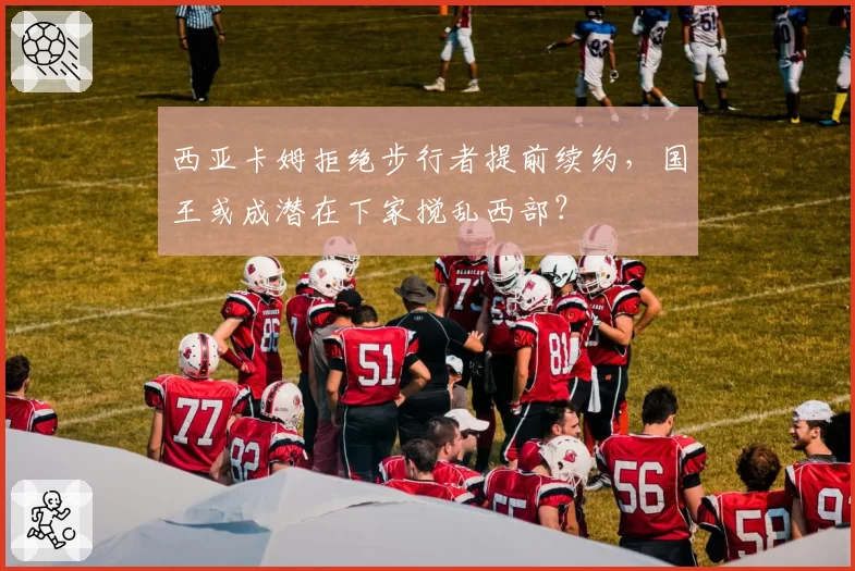 西亚卡姆拒绝步行者提前续约，国王或成潜在下家搅乱西部？