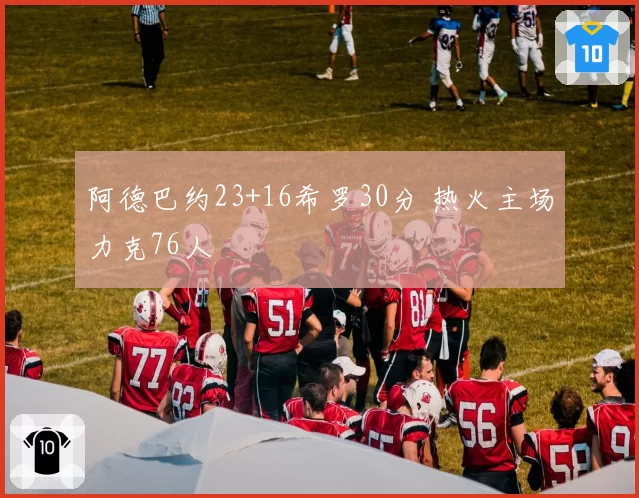 阿德巴约23+16希罗30分 热火主场力克76人