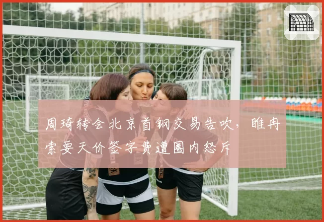 周琦转会北京首钢交易告吹，睢冉索要天价签字费遭圈内怒斥