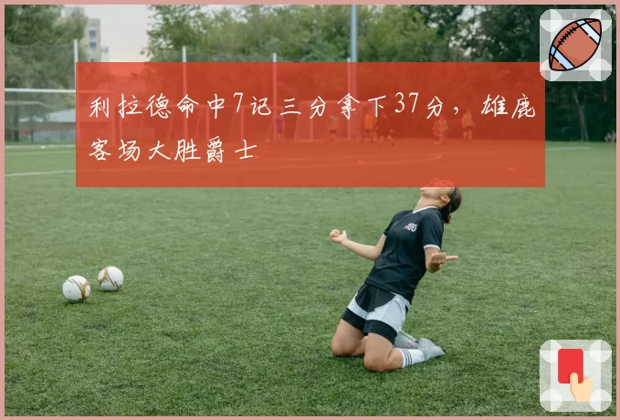 利拉德命中7记三分拿下37分，雄鹿客场大胜爵士