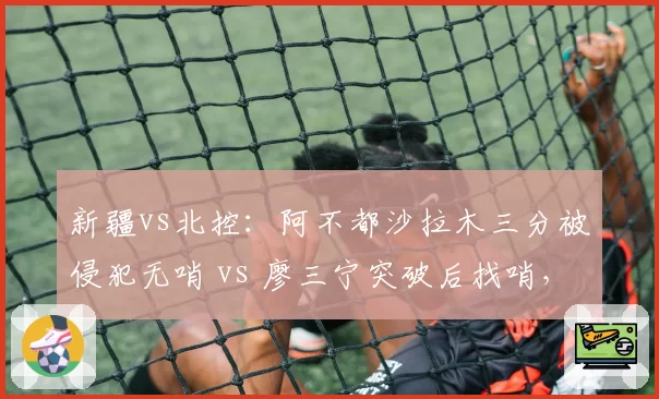 新疆vs北控：阿不都沙拉木三分被侵犯无哨 vs 廖三宁突破后找哨，两判罚定生死
