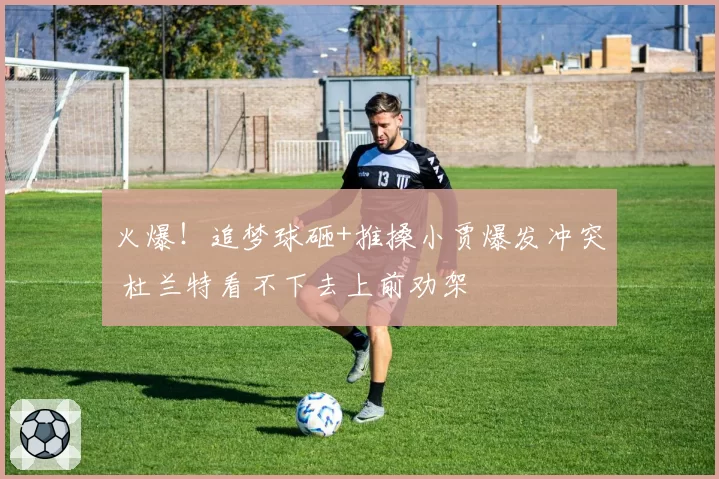 火爆!追梦球砸+推搡小贾爆发冲突 杜兰特看不下去上前劝架