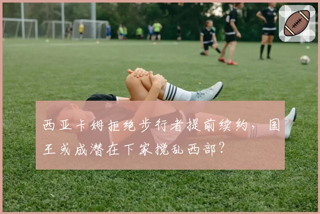 西亚卡姆拒绝步行者提前续约，国王或成潜在下家搅乱西部？