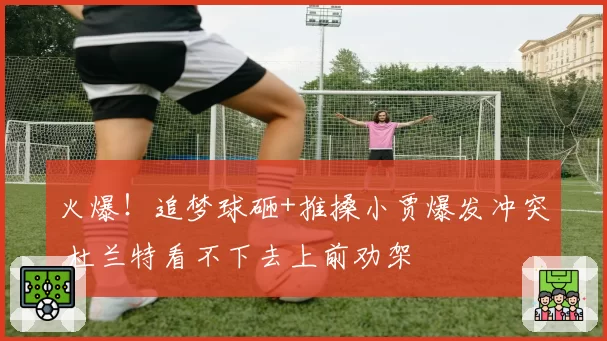 火爆！追梦球砸+推搡小贾爆发冲突 杜兰特看不下去上前劝架