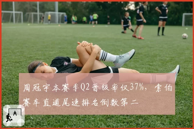周冠宇本赛季Q2晋级率仅37%，索伯赛车直道尾速排名倒数第二