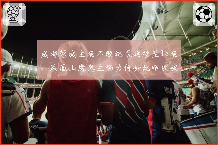 成都蓉城主场不败纪录延续至18场,凤凰山魔鬼主场为何如此难攻破?