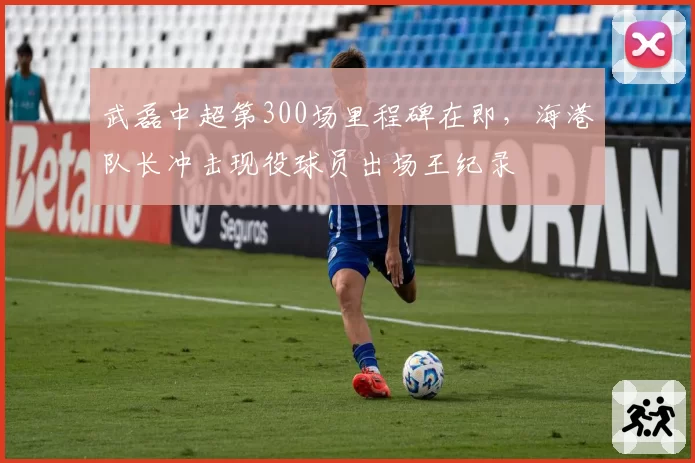 武磊中超第300场里程碑在即，海港队长冲击现役球员出场王纪录