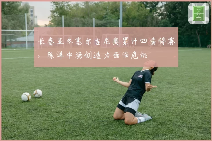 长春亚冬塞尔吉尼奥累计四黄停赛，陈洋中场创造力面临危机