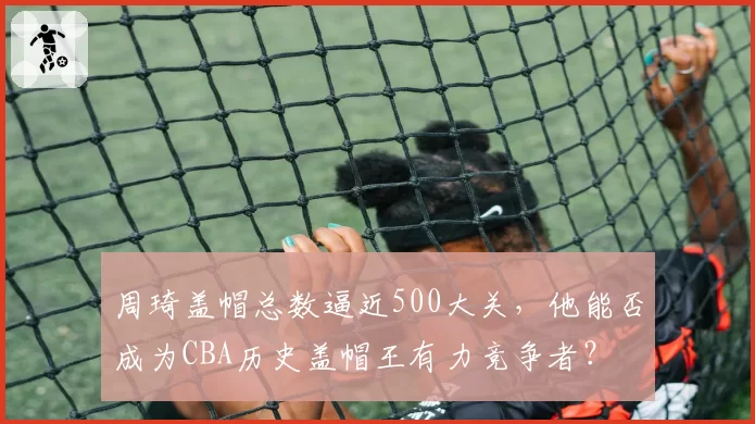 周琦盖帽总数逼近500大关，他能否成为CBA历史盖帽王有力竞争者？