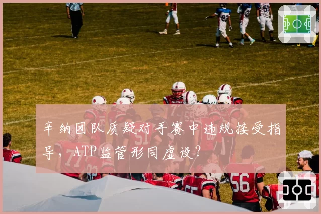 辛纳团队质疑对手赛中违规接受指导，ATP监管形同虚设？