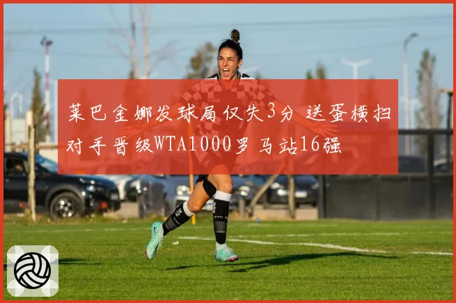 莱巴金娜发球局仅失3分 送蛋横扫对手晋级WTA1000罗马站16强