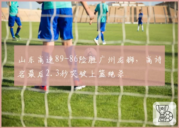 山东高速89-86险胜广州龙狮，高诗岩最后2.3秒突破上篮绝杀