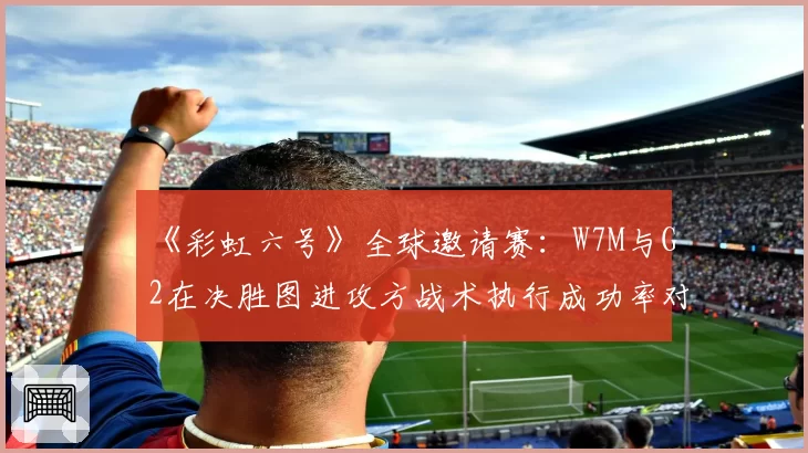 《彩虹六号》全球邀请赛:W7M与G2在决胜图进攻方战术执行成功率对比