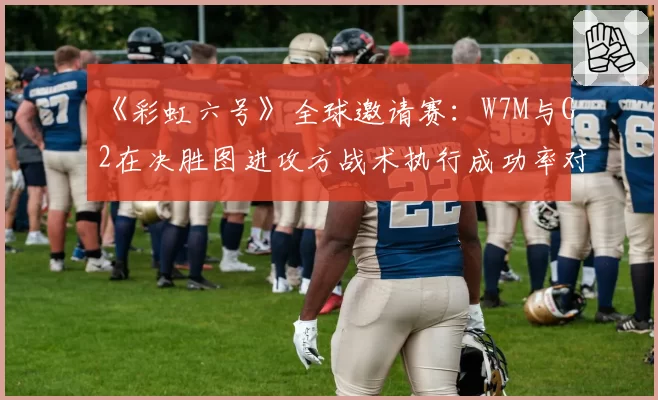 《彩虹六号》全球邀请赛:W7M与G2在决胜图进攻方战术执行成功率对比