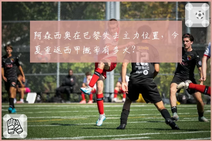 阿森西奥在巴黎失去主力位置,今夏重返西甲概率有多大?