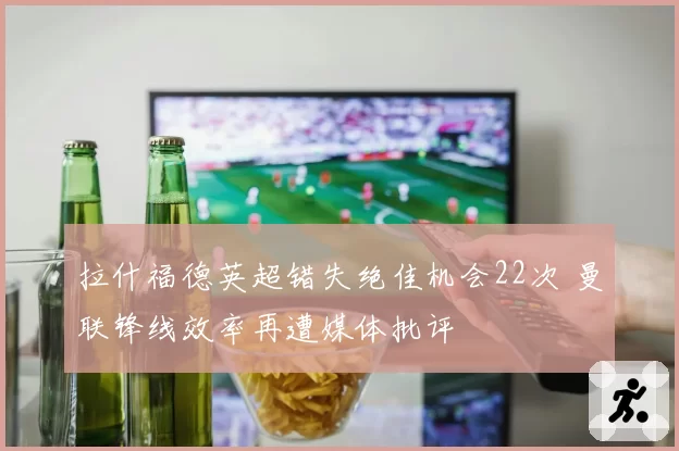 拉什福德英超错失绝佳机会22次 曼联锋线效率再遭媒体批评
