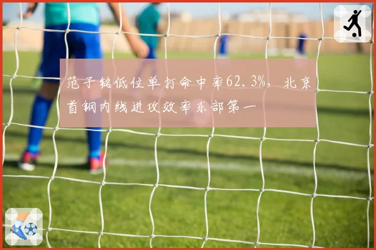 范子铭低位单打命中率62.3%,北京首钢内线进攻效率东部第一