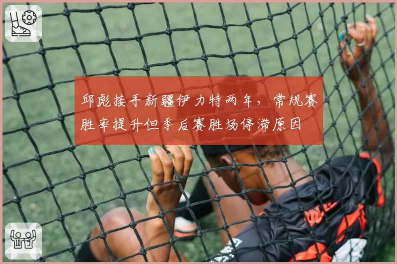 邱彪接手新疆伊力特两年,常规赛胜率提升但季后赛胜场停滞原因