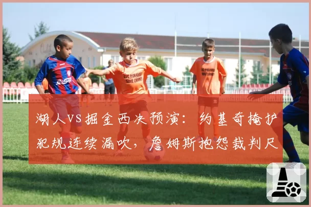湖人vs掘金西决预演：约基奇掩护犯规连续漏吹，詹姆斯抱怨裁判尺度遭驱逐