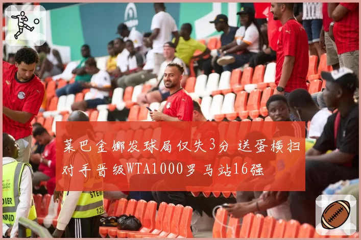 莱巴金娜发球局仅失3分 送蛋横扫对手晋级WTA1000罗马站16强