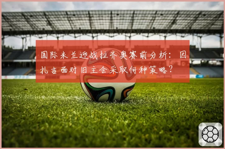 国际米兰迎战拉齐奥赛前分析：因扎吉面对旧主会采取何种策略？