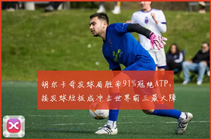 胡尔卡奇发球局胜率91%冠绝ATP，接发球短板成冲击世界前三最大障碍