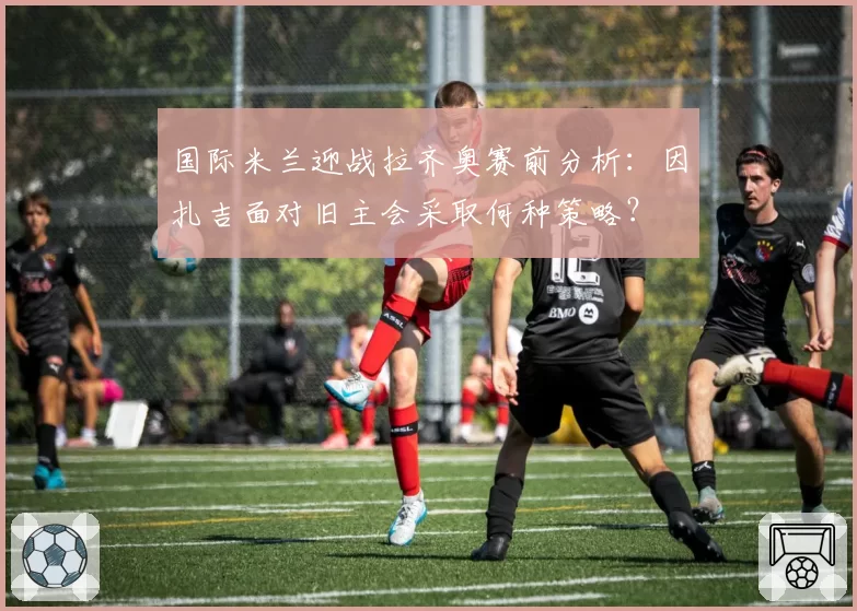 国际米兰迎战拉齐奥赛前分析：因扎吉面对旧主会采取何种策略？