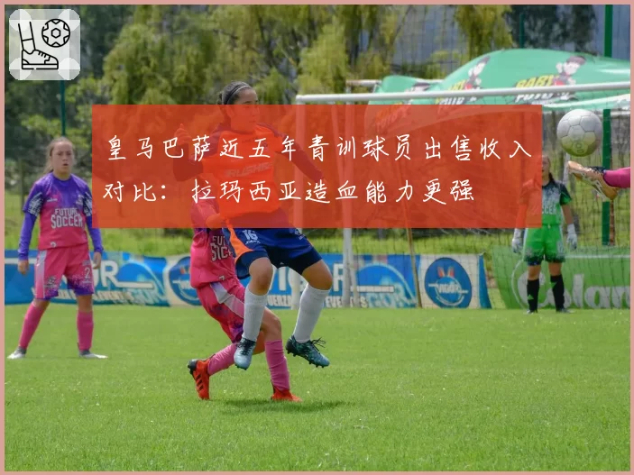 皇马巴萨近五年青训球员出售收入对比：拉玛西亚造血能力更强