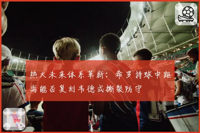 热火未来体系革新:希罗持球中距离能否复刻韦德式撕裂防守