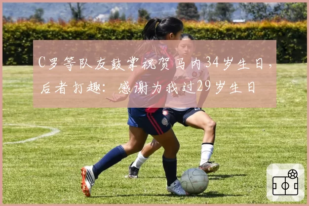 C罗等队友鼓掌祝贺马内34岁生日，后者打趣：感谢为我过29岁生日